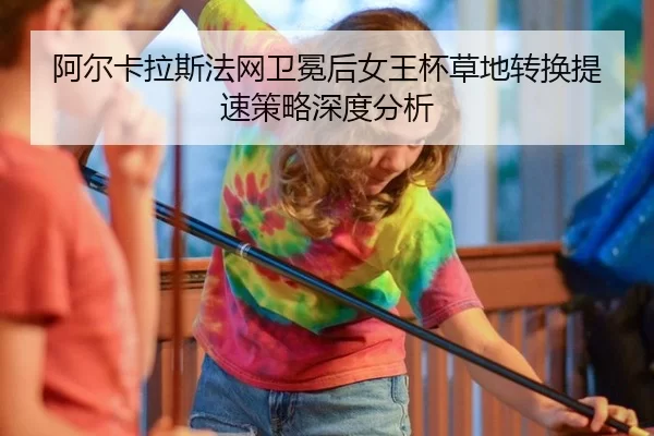 阿尔卡拉斯法网卫冕后女王杯草地转换提速策略深度分析